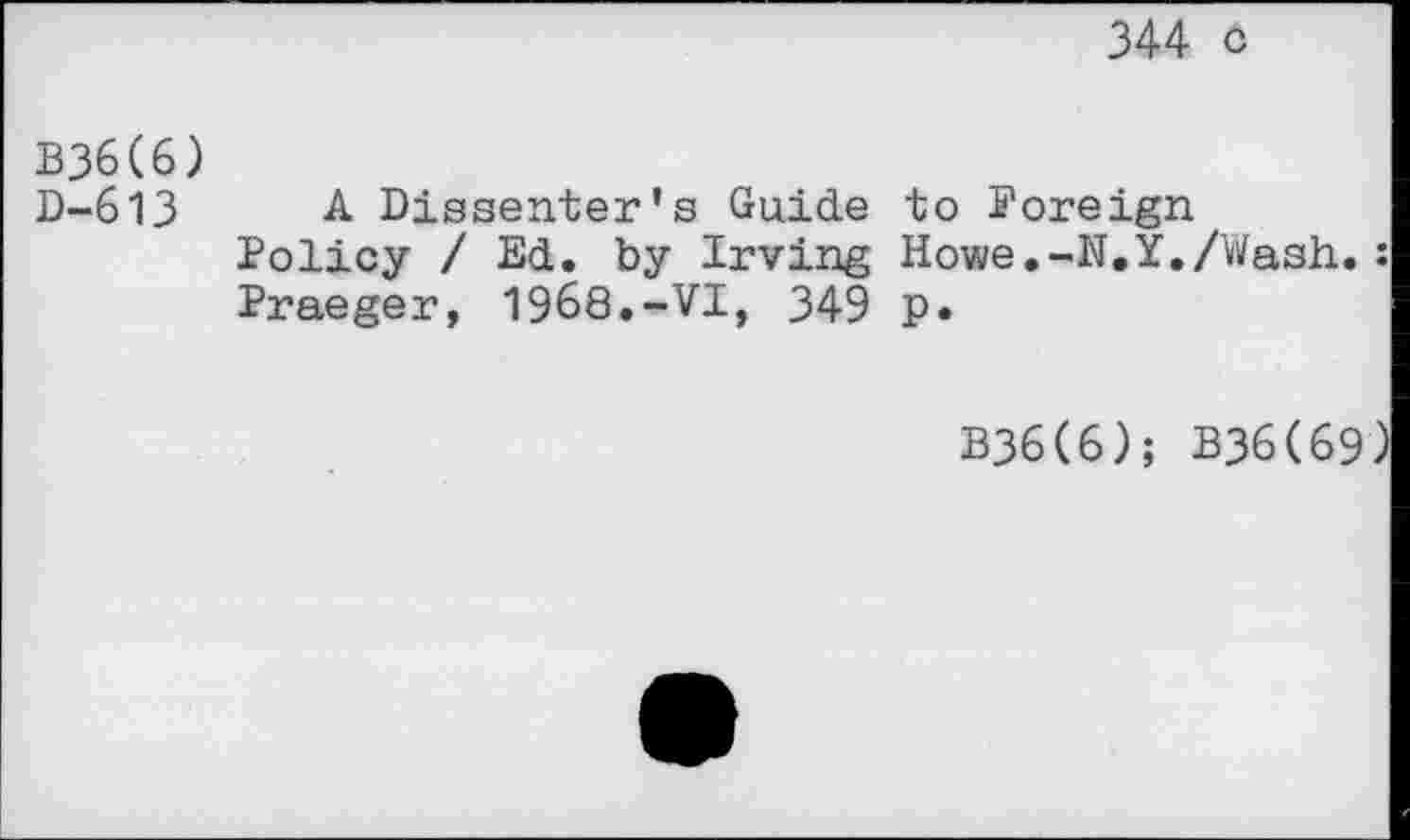 ﻿344 o
B36(6)
D-613 A Dissenter's Guide to Poreign
Policy / Ed. by Irving Howe.-N.Y./Wash.: Praeger, 1968.-VI, 349 p.
B36(6); B36(69)